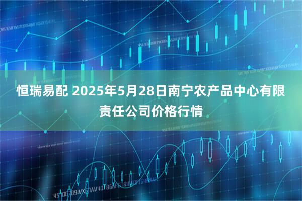 恒瑞易配 2025年5月28日南宁农产品中心有限责任公司价格行情