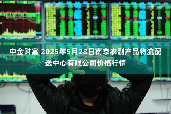 中金财富 2025年5月28日南京农副产品物流配送中心有限公司价格行情
