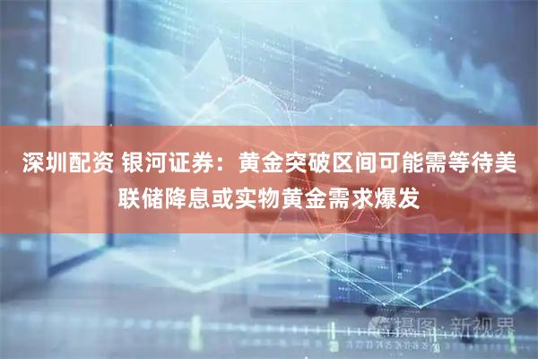 深圳配资 银河证券：黄金突破区间可能需等待美联储降息或实物黄金需求爆发