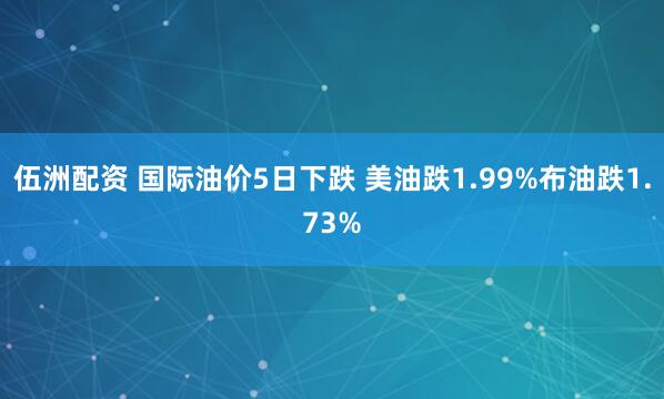 伍洲配资 国际油价5日下跌 美油跌1.99%布油跌1.73%