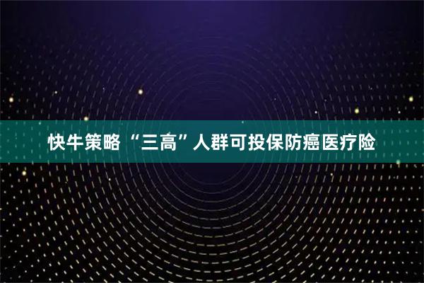快牛策略 “三高”人群可投保防癌医疗险