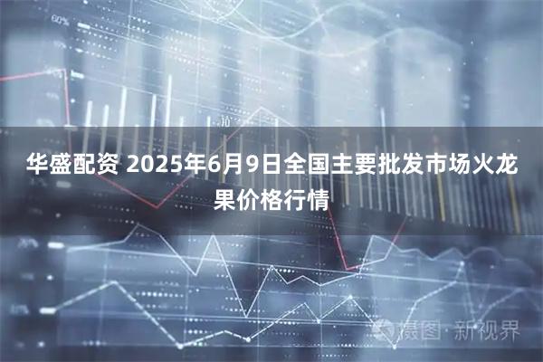 华盛配资 2025年6月9日全国主要批发市场火龙果价格行情