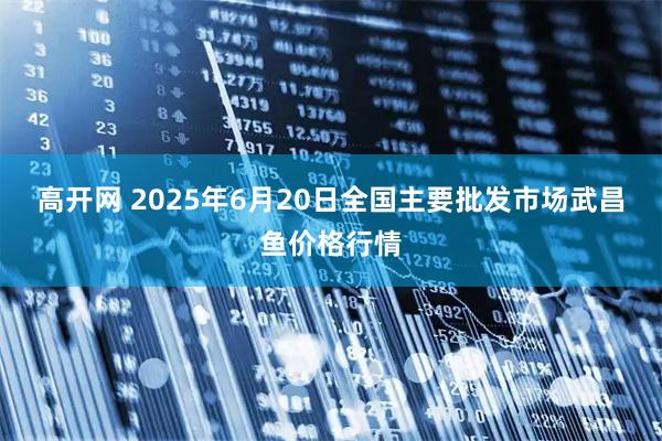高开网 2025年6月20日全国主要批发市场武昌鱼价格行情
