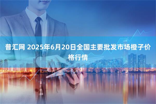普汇网 2025年6月20日全国主要批发市场橙子价格行情