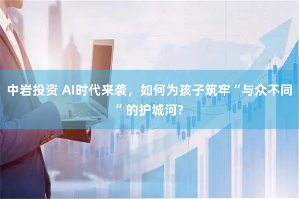 中岩投资 AI时代来袭，如何为孩子筑牢“与众不同”的护城河?