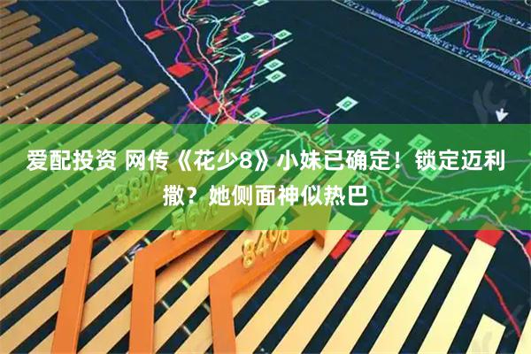 爱配投资 网传《花少8》小妹已确定！锁定迈利撒？她侧面神似热巴