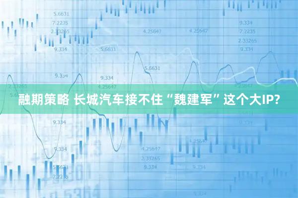 融期策略 长城汽车接不住“魏建军”这个大IP?