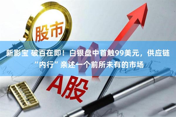 新影宝 破百在即！白银盘中首触99美元，供应链“内行”亲述一个前所未有的市场