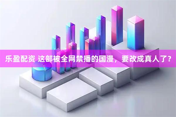 乐盈配资 这部被全网禁播的国漫，要改成真人了？