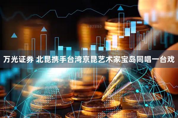 万光证券 北昆携手台湾京昆艺术家宝岛同唱一台戏