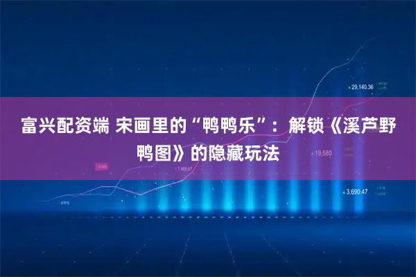 富兴配资端 宋画里的“鸭鸭乐”：解锁《溪芦野鸭图》的隐藏玩法