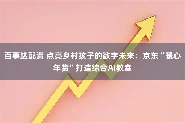 百事达配资 点亮乡村孩子的数字未来：京东“暖心年货”打造综合AI教室