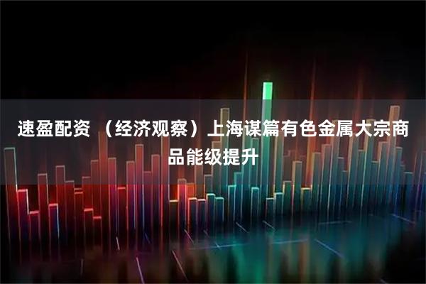速盈配资 （经济观察）上海谋篇有色金属大宗商品能级提升