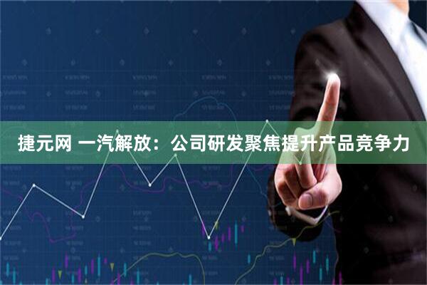 捷元网 一汽解放：公司研发聚焦提升产品竞争力