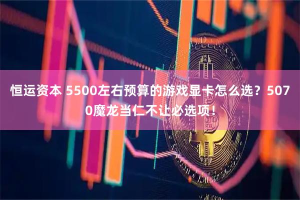 恒运资本 5500左右预算的游戏显卡怎么选？5070魔龙当仁不让必选项！