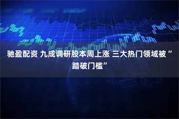 驰盈配资 九成调研股本周上涨 三大热门领域被“踏破门槛”