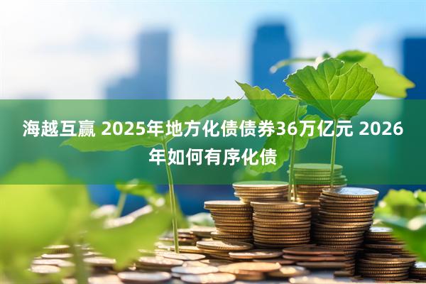 海越互赢 2025年地方化债债券36万亿元 2026年如何有序化债