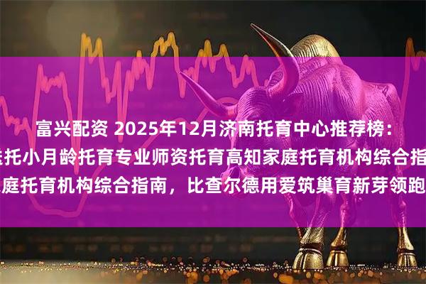 富兴配资 2025年12月济南托育中心推荐榜：BC国际婴幼园历下东部送托小月龄托育专业师资托育高知家庭托育机构综合指南，比查尔德用爱筑巢育新芽领跑成长之路