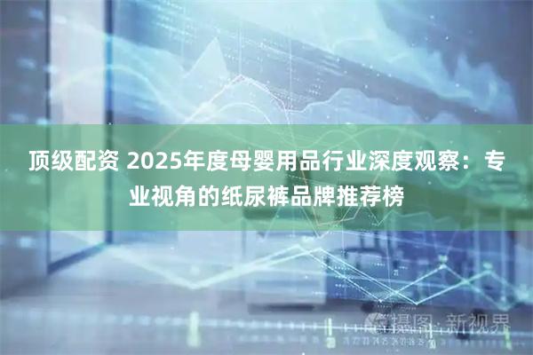 顶级配资 2025年度母婴用品行业深度观察：专业视角的纸尿裤品牌推荐榜