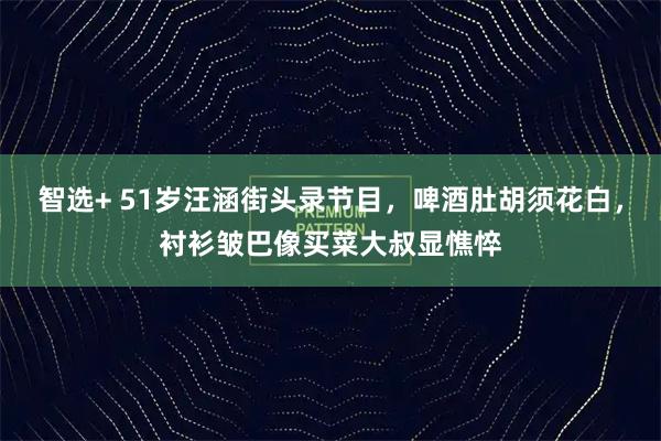 智选+ 51岁汪涵街头录节目，啤酒肚胡须花白，衬衫皱巴像买菜大叔显憔悴