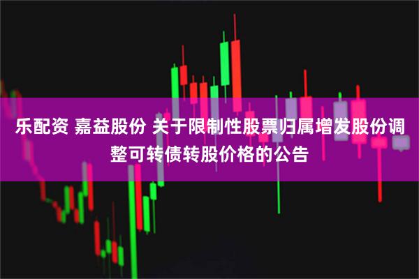 乐配资 嘉益股份 关于限制性股票归属增发股份调整可转债转股价格的公告