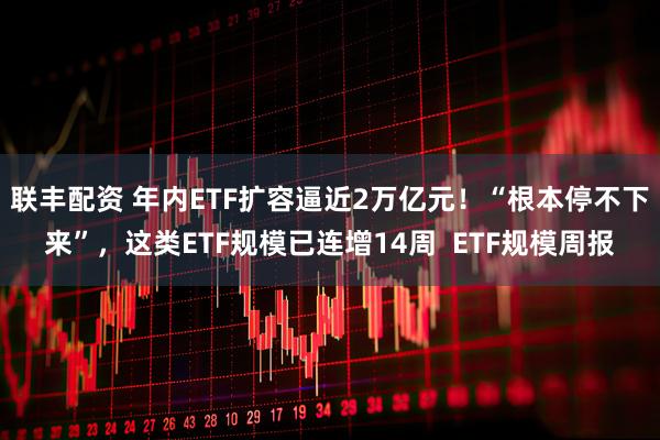 联丰配资 年内ETF扩容逼近2万亿元！“根本停不下来”，这类ETF规模已连增14周  ETF规模周报