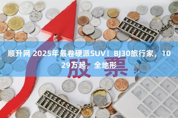 顺升网 2025年最卷硬派SUV！BJ30旅行家，1029万起，全地形