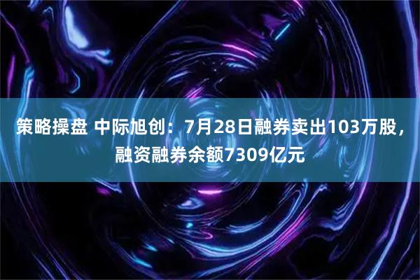 策略操盘 中际旭创：7月28日融券卖出103万股，融资融券余额7309亿元